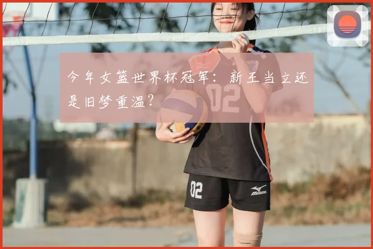 今年女篮世界杯冠军：新王当立还是旧梦重温？