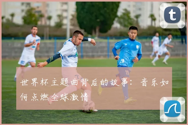 世界杯主题曲背后的故事:音乐如何点燃全球激情