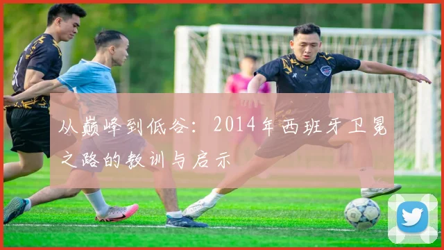 从巅峰到低谷:2014年西班牙卫冕之路的教训与启示