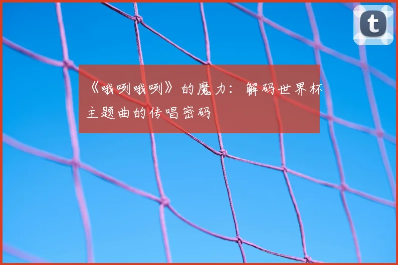 《哦咧哦咧》的魔力:解码世界杯主题曲的传唱密码