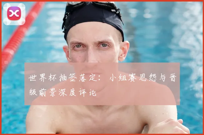 世界杯抽签落定：小组赛恩怨与晋级前景深度评论