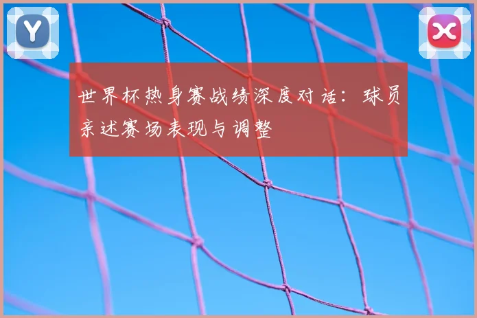 世界杯热身赛战绩深度对话：球员亲述赛场表现与调整