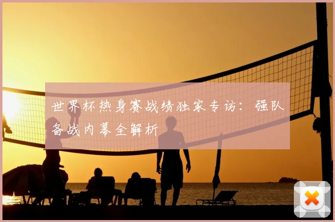 世界杯热身赛战绩独家专访：强队备战内幕全解析