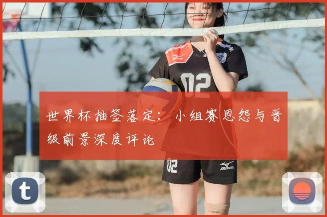 世界杯抽签落定:小组赛恩怨与晋级前景深度评论