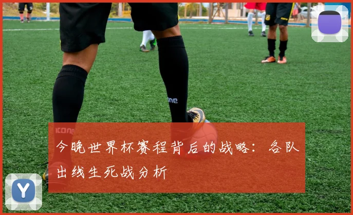 今晚世界杯赛程背后的战略:各队出线生死战分析