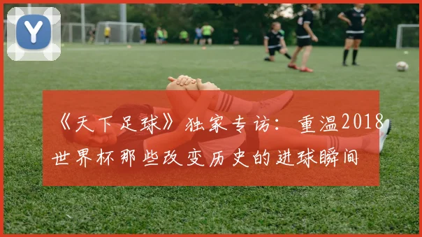 《天下足球》独家专访:重温2018世界杯那些改变历史的进球瞬间