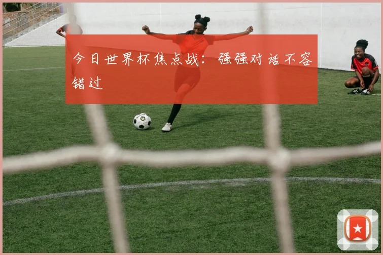 今日世界杯焦点战：强强对话不容错过