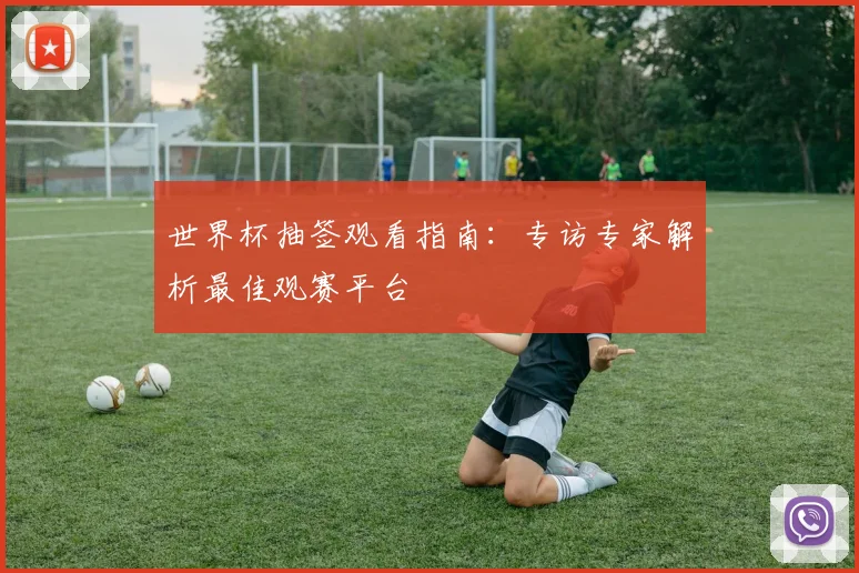 世界杯抽签观看指南:专访专家解析最佳观赛平台