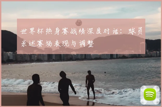 世界杯热身赛战绩深度对话:球员亲述赛场表现与调整