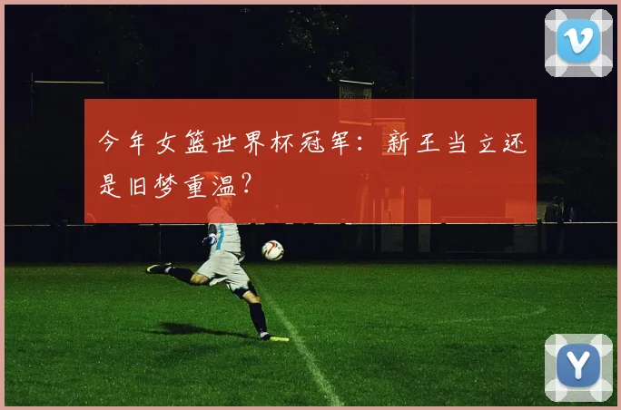 今年女篮世界杯冠军：新王当立还是旧梦重温？