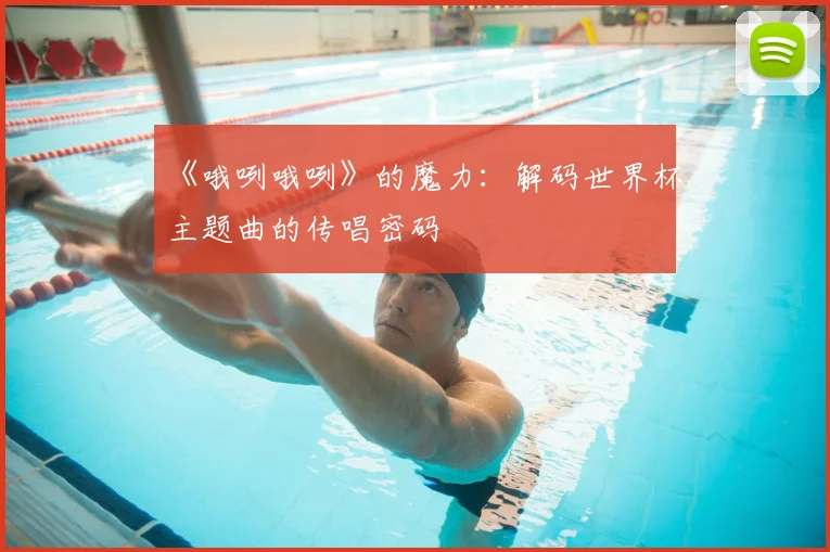 《哦咧哦咧》的魔力:解码世界杯主题曲的传唱密码