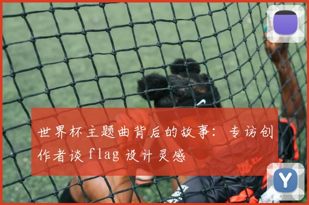 世界杯主题曲背后的故事：专访创作者谈 flag 设计灵感