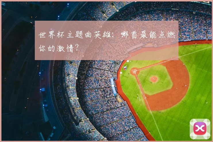 世界杯主题曲英雄:哪首最能点燃你的激情?