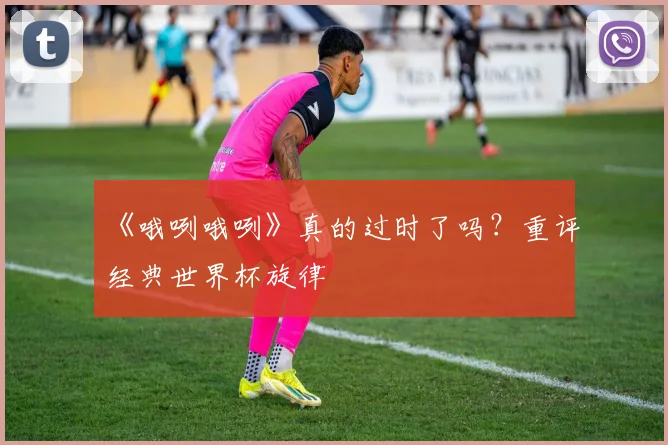 《哦咧哦咧》真的过时了吗？重评经典世界杯旋律